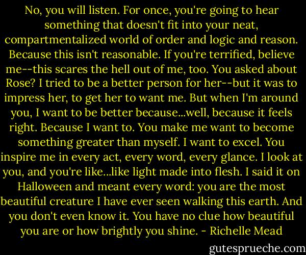 No, you will listen. For once, you're going to hear something that doesn't fit into your neat, compartmentalized world of order and logic and reason. Because this isn't reasonable. If you're terrified, believe me--this scares the hell out of me, too. You asked about Rose? I tried to be a better person for her--but it was to impress her, to get her to want me. But when I'm around you, I want to be better because...well, because it feels right. Because I want to. You make me want to become something greater than myself. I want to excel. You inspire me in every act, every word, every glance. I look at you, and you're like...like light made into flesh. I said it on Halloween and meant every word: you are the most beautiful creature I have ever seen walking this earth. And you don't even know it. You have no clue how beautiful you are or how brightly you shine. - Richelle Mead