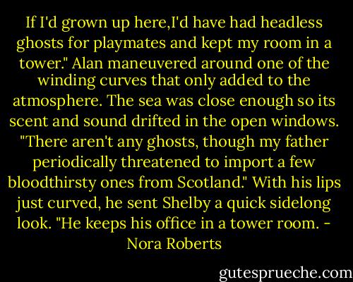If I'd grown up here,I'd have had headless ghosts for playmates and kept my room in a tower."<br />Alan maneuvered around one of the winding curves that only added to the atmosphere. The sea was close enough so its scent and sound drifted in the open windows. "There aren't any ghosts, though my father periodically threatened to import a few bloodthirsty ones from Scotland." With his lips just curved, he sent Shelby a quick sidelong look. "He keeps his office in a tower room. - Nora Roberts