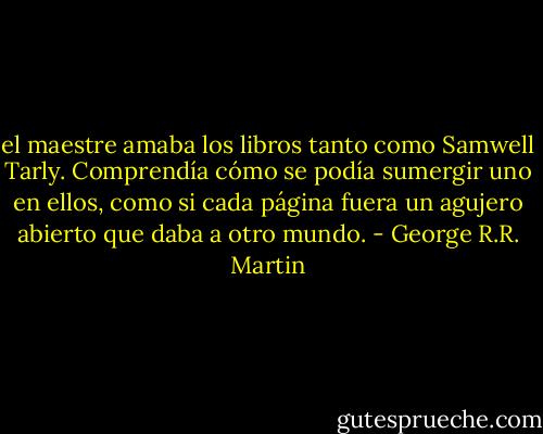 el maestre amaba los libros tanto como Samwell Tarly. Comprendía cómo se podía sumergir uno en ellos, como si cada página fuera un agujero abierto que daba a otro mundo. - George R.R. Martin