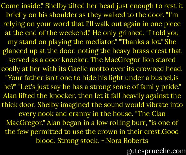 Come inside."<br />Shelby tilted her head just enough to rest it briefly on his shoulder as they walked to the door. "I'm relying on your word that I'll walk out again in one piece at the end of the weekend."<br />He only grinned. "I told you my stand on playing the mediator."<br />"Thanks a lot." She glanced up at the door, noting the heavy brass crest that served as a door knocker. The MacGregor lion stared coolly at her with its Gaelic motto over its crowned head. "Your father isn't one to hide his light under a bushel,is he?"<br />"Let's just say he has a strong sense of family pride." Alan lifted the knocker, then let it fall heavily against the thick door. Shelby imagined the sound would vibrate into every nook and cranny in the house. "The Clan MacGregor," Alan began in a low rolling burr, "is one of the few permitted to use the crown in their crest.Good blood. Strong stock. - Nora Roberts