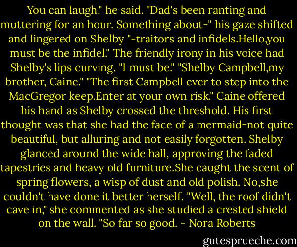 You can laugh," he said. "Dad's been ranting and muttering for an hour. Something about-" his gaze shifted and lingered on Shelby "-traitors and infidels.Hello,you must be the infidel."<br />The friendly irony in his voice had Shelby's lips curving. "I must be."<br />"Shelby Campbell,my brother, Caine."<br />"The first Campbell ever to step into the MacGregor keep.Enter at your own risk." Caine offered his hand as Shelby crossed the threshold. His first thought was that she had the face of a mermaid-not quite beautiful, but alluring and not easily forgotten.<br />Shelby glanced around the wide hall, approving the faded tapestries and heavy old furniture.She caught the scent of spring flowers, a wisp of dust and old polish. No,she couldn't have done it better herself. "Well, the roof didn't cave in," she commented as she studied a crested shield on the wall. "So far so good. - Nora Roberts
