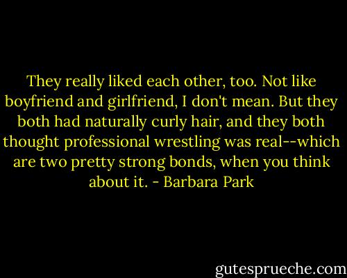 They really liked each other, too. Not like boyfriend and girlfriend, I don't mean. But they both had naturally curly hair, and they both thought professional wrestling was real--which are two pretty strong bonds, when you think about it. - Barbara Park