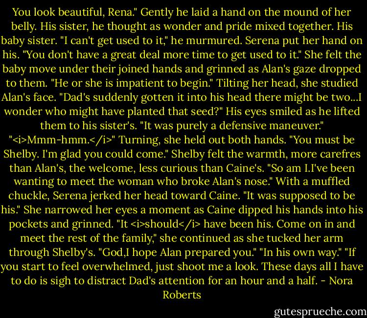 You look beautiful, Rena." Gently he laid a hand on the mound of her belly. His sister, he thought as wonder and pride mixed together. His baby sister. "I can't get used to it," he murmured.<br />Serena put her hand on his. "You don't have a great deal more time to get used to it." She felt the baby move under their joined hands and grinned as Alan's gaze dropped to them. "He or she is impatient to begin." Tilting her head, she studied Alan's face. "Dad's suddenly gotten it into his head there might be two...I wonder who might have planted that seed?"<br />His eyes smiled as he lifted them to his sister's. "It was purely a defensive maneuver."<br />"<i>Mmm-hmm.</i>" Turning, she held out both hands. "You must be Shelby. I'm glad you could come."<br />Shelby felt the warmth, more carefres than Alan's, the welcome, less curious than Caine's. "So am I.I've been wanting to meet the woman who broke Alan's nose."<br />With a muffled chuckle, Serena jerked her head toward Caine. "It was supposed to be his." She narrowed her eyes a moment as Caine dipped his hands into his pockets and grinned. "It <i>should</i> have been his. Come on in and meet the rest of the family," she continued as she tucked her arm through Shelby's. "God,I hope Alan prepared you."<br />"In his own way."<br />"If you start to feel overwhelmed, just shoot me a look. These days all I have to do is sigh to distract Dad's attention for an hour and a half. - Nora Roberts