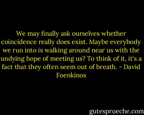 We may finally ask ourselves whether coincidence really does exist. Maybe everybody we run into is walking around near us with the undying hope of meeting us? To think of it, it's a fact that they often seem out of breath. - David Foenkinos