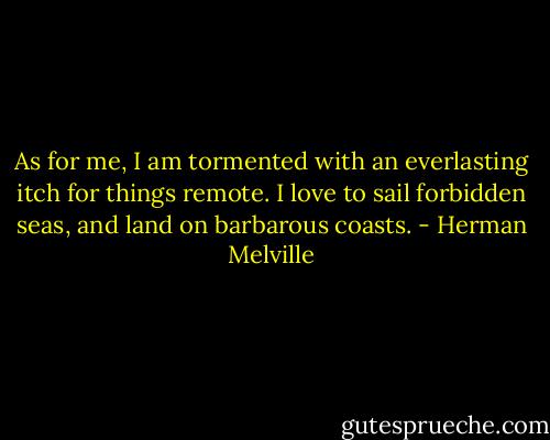 As for me, I am tormented with an everlasting itch for things remote. I love to sail forbidden seas, and land on barbarous coasts. - Herman Melville
