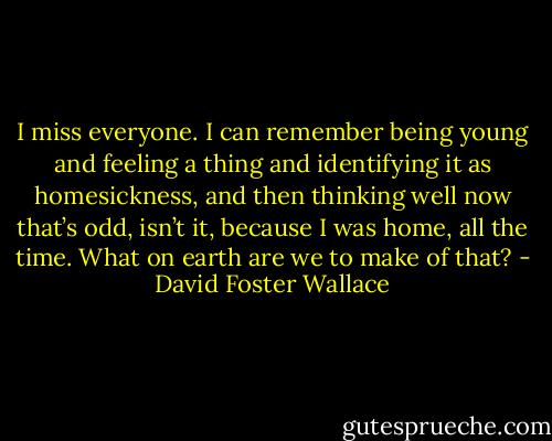 I miss everyone. I can remember being young and feeling a thing and identifying it as homesickness, and then thinking well now that’s odd, isn’t it, because I was home, all the time. What on earth are we to make of that? - David Foster Wallace