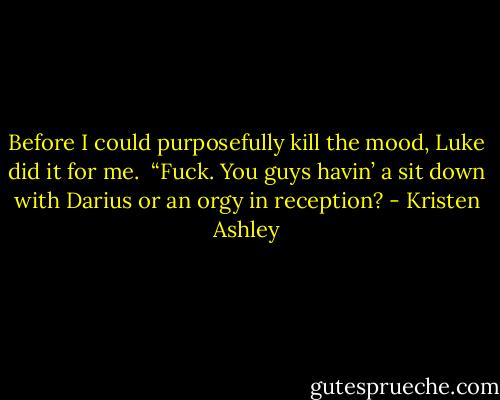 Before I could purposefully kill the mood, Luke did it for me. <br />“Fuck. You guys havin’ a sit down with Darius or an orgy in reception? - Kristen Ashley