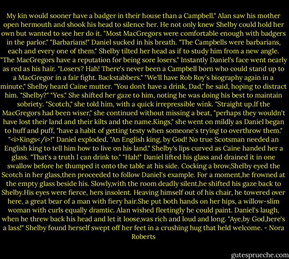 My kin would sooner have a badger in their house than a Campbell."<br />Alan saw his mother open hermouth and shook his head to silence her. He not only knew Shelby could hold her own but wanted to see her do it.<br />"Most MacGregors were comfortable enough with badgers in the parlor."<br />"Barbarians!" Daniel sucked in his breath. "The Campbells were barbarians, each and every one of them."<br />Shelby tilted her head as if to study him from a new angle. "The MacGregors have a reputation for being sore losers."<br />Instantly Daniel's face went nearly as red as his hair. "Losers? Hah! There's never been a Campbell born who could stand up to a MacGregor in a fair fight. Backstabbers."<br />"We'll have Rob Roy's biography again in a minute," Shelby heard Caine mutter. "You don't have a drink, Dad," he said, hoping to distract him. "Shelby?"<br />"Yes." She shifted her gaze to him, noting he was doing his best to maintain sobriety. "Scotch," she told him, with a quick irrepressible wink. "Straight up.If the MacGregors had been wiser," she continued without missing a beat, "perhaps they wouldn't have lost their land and their kilts and the name.Kings," she went on mildly as Daniel began to huff and puff, "have a habit of getting testy when someone's trying to overthrow them."<br />"<i>Kings</i>!" Daniel exploded. "An English king, by God! No true Scotsman needed an English king to tell him how to live on his land."<br />Shelby's lips curved as Caine handed her a glass. "That's a truth I can drink to."<br />"Hah!" Daniel lifted his glass and drained it in one swallow before he thumped it onto the table at his side. Cocking a brow,Shelby eyed the Scotch in her glass,then proceeded to follow Daniel's example.<br />For a moment,he frowned at the empty glass beside his. Slowly,with the room deadly silent,he shifted his gaze back to Shelby.His eyes were fierce, hers insolent. Heaving himself out of his chair, he towered over here, a great bear of a man with fiery hair.She put both hands on her hips, a willow-slim woman with curls equally dramtic. Alan wished fleetingly he could paint.<br />Daniel's laugh, when he threw back his head and let it loose,was rich and loud and long. "Aye,by God,here's a lass!"<br />Shelby found herself swept off her feet in a crushing hug that held welcome. - Nora Roberts