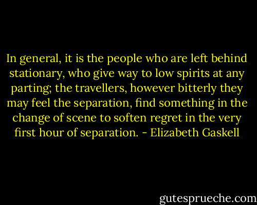 In general, it is the people who are left behind stationary, who give way to low spirits at any parting; the travellers, however bitterly they may feel the separation, find something in the change of scene to soften regret in the very first hour of separation. - Elizabeth Gaskell