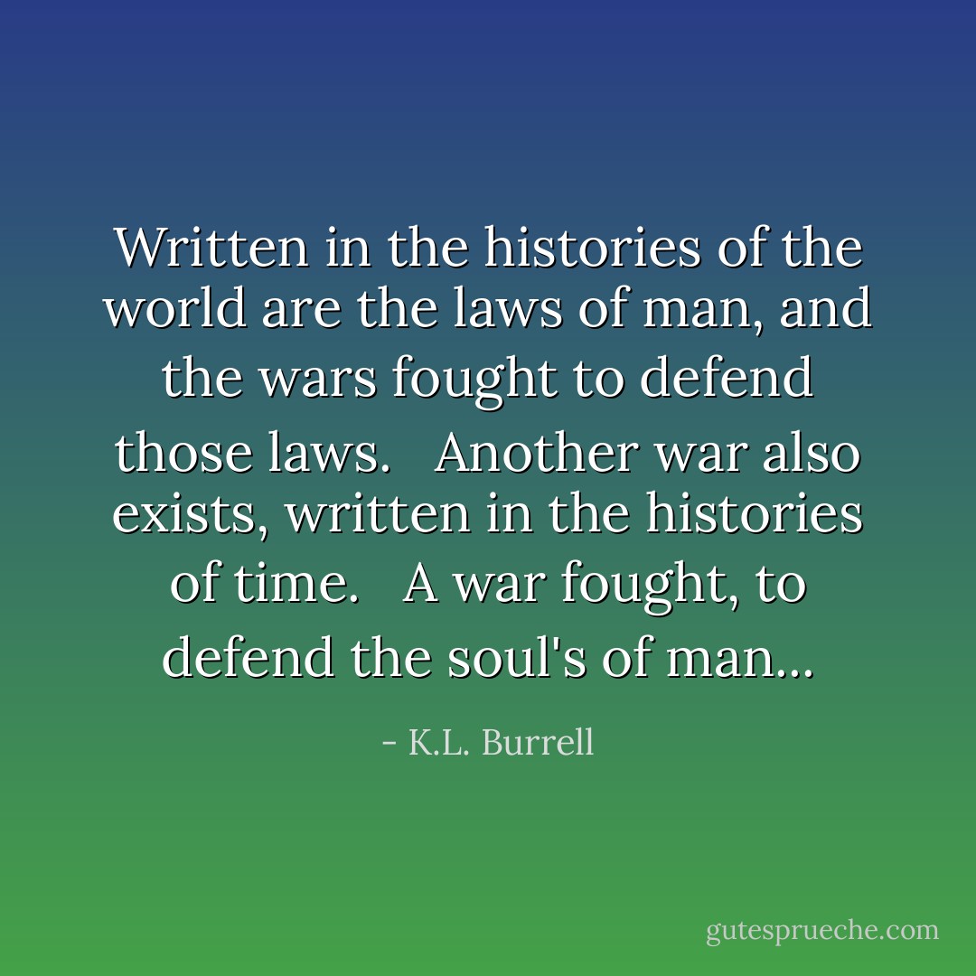 Written in the histories of the world are the laws of man, and the wars fought to defend those laws. <br /><br />Another war also exists, written in the histories of time. <br /><br />A war fought, to defend the soul's of man... - K.L. Burrell