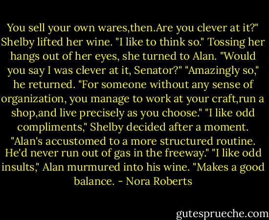You sell your own wares,then.Are you clever at it?"<br />Shelby lifted her wine. "I like to think so." Tossing her hangs out of her eyes, she turned to Alan. "Would you say I was clever at it, Senator?"<br />"Amazingly so," he returned. "For someone without any sense of organization, you manage to work at your craft,run a shop,and live precisely as you choose."<br />"I like odd compliments," Shelby decided after a moment. "Alan's accustomed to a more structured routine. He'd never run out of gas in the freeway."<br />"I like odd insults," Alan murmured into his wine.<br />"Makes a good balance. - Nora Roberts