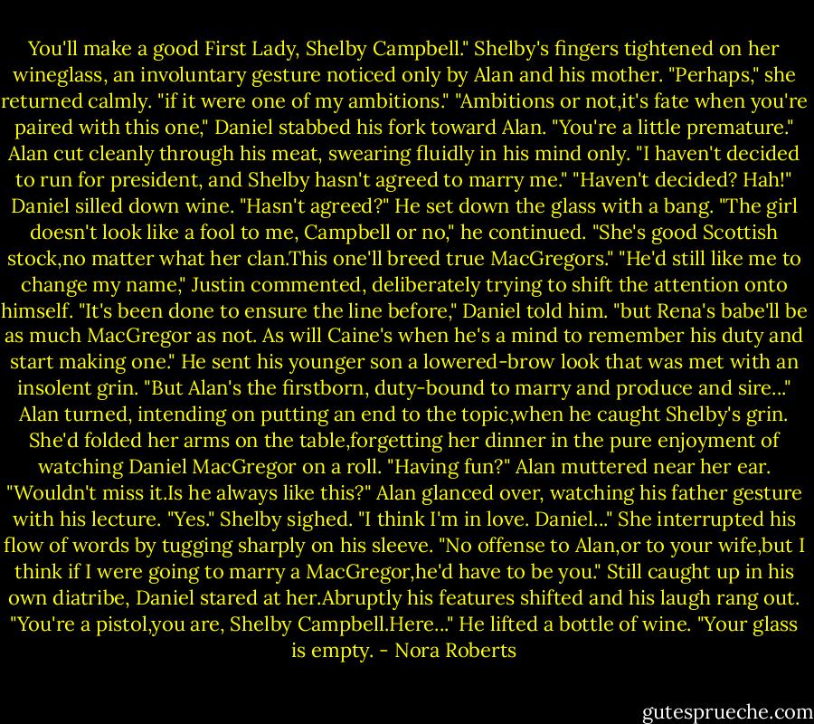You'll make a good First Lady, Shelby Campbell."<br />Shelby's fingers tightened on her wineglass, an involuntary gesture noticed only by Alan and his mother. "Perhaps," she returned calmly. "if it were one of my ambitions."<br />"Ambitions or not,it's fate when you're paired with this one," Daniel stabbed his fork toward Alan.<br />"You're a little premature." Alan cut cleanly through his meat, swearing fluidly in his mind only. "I haven't decided to run for president, and Shelby hasn't agreed to marry me."<br />"Haven't decided? Hah!" Daniel silled down wine. "Hasn't agreed?" He set down the glass with a bang. "The girl doesn't look like a fool to me, Campbell or no," he continued. "She's good Scottish stock,no matter what her clan.This one'll breed true MacGregors."<br />"He'd still like me to change my name," Justin commented, deliberately trying to shift the attention onto himself.<br />"It's been done to ensure the line before," Daniel told him. "but Rena's babe'll be as much MacGregor as not. As will Caine's when he's a mind to remember his duty and start making one." He sent his younger son a lowered-brow look that was met with an insolent grin. "But Alan's the firstborn, duty-bound to marry and produce and sire..."<br />Alan turned, intending on putting an end to the topic,when he caught Shelby's grin. She'd folded her arms on the table,forgetting her dinner in the pure enjoyment of watching Daniel MacGregor on a roll. "Having fun?" Alan muttered near her ear.<br />"Wouldn't miss it.Is he always like this?"<br />Alan glanced over, watching his father gesture with his lecture. "Yes."<br />Shelby sighed. "I think I'm in love. Daniel..." She interrupted his flow of words by tugging sharply on his sleeve. "No offense to Alan,or to your wife,but I think if I were going to marry a MacGregor,he'd have to be you."<br />Still caught up in his own diatribe, Daniel stared at her.Abruptly his features shifted and his laugh rang out. "You're a pistol,you are, Shelby Campbell.Here..." He lifted a bottle of wine. "Your glass is empty. - Nora Roberts
