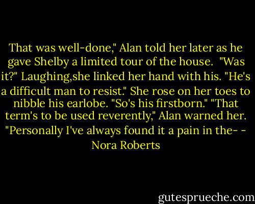 That was well-done," Alan told her later as he gave Shelby a limited tour of the house. <br />"Was it?" Laughing,she linked her hand with his. "He's a difficult man to resist." She rose on her toes to nibble his earlobe. "So's his firstborn."<br />"That term's to be used reverently," Alan warned her. "Personally I've always found it a pain in the- - Nora Roberts
