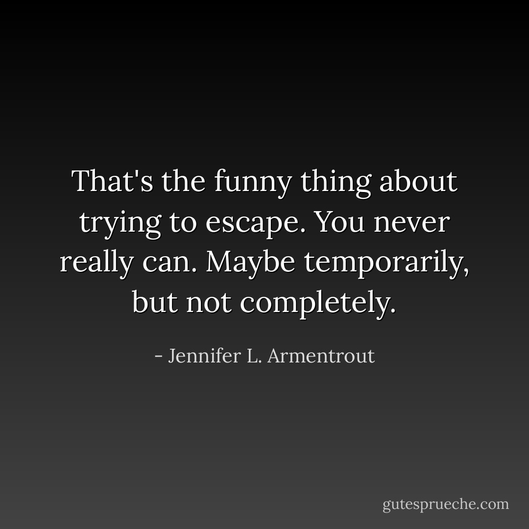 That's the funny thing about trying to escape. You never really can. Maybe temporarily, but not completely. - Jennifer L. Armentrout