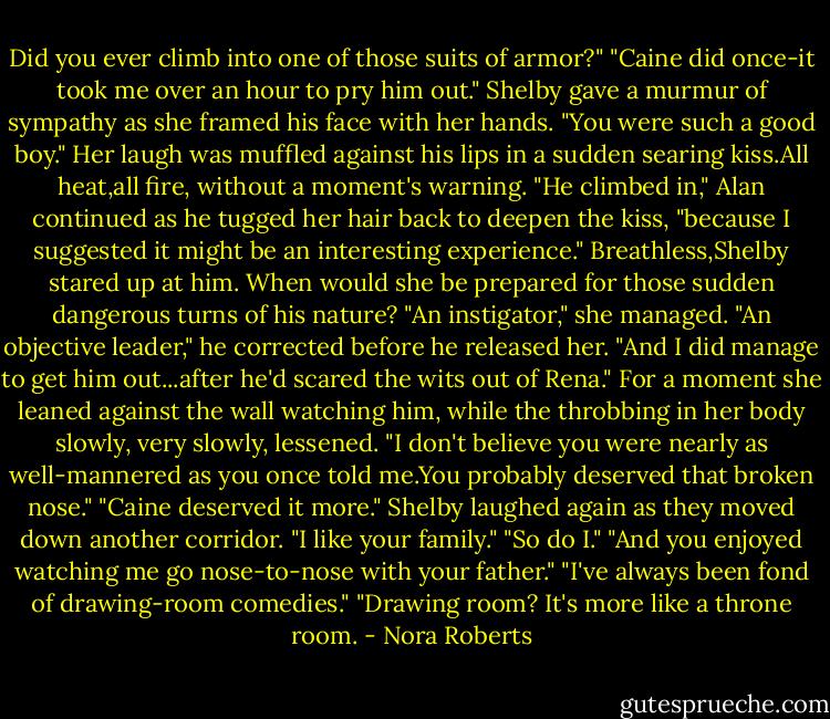 Did you ever climb into one of those suits of armor?"<br />"Caine did once-it took me over an hour to pry him out."<br />Shelby gave a murmur of sympathy as she framed his face with her hands. "You were such a good boy." Her laugh was muffled against his lips in a sudden searing kiss.All heat,all fire, without a moment's warning.<br />"He climbed in," Alan continued as he tugged her hair back to deepen the kiss, "because I suggested it might be an interesting experience."<br />Breathless,Shelby stared up at him. When would she be prepared for those sudden dangerous turns of his nature? "An instigator," she managed.<br />"An objective leader," he corrected before he released her. "And I did manage to get him out...after he'd scared the wits out of Rena."<br />For a moment she leaned against the wall watching him, while the throbbing in her body slowly, very slowly, lessened. "I don't believe you were nearly as well-mannered as you once told me.You probably deserved that broken nose."<br />"Caine deserved it more."<br />Shelby laughed again as they moved down another corridor. "I like your family."<br />"So do I."<br />"And you enjoyed watching me go nose-to-nose with your father."<br />"I've always been fond of drawing-room comedies."<br />"Drawing room? It's more like a throne room. - Nora Roberts