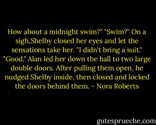How about a midnight swim?"<br />"Swim?" On a sigh,Shelby closed her eyes and let the sensations take her. "I didn't bring a suit."<br />"Good." Alan led her down the hall to two large double doors. After pulling them open, he nudged Shelby inside, then closed and locked the doors behind them. - Nora Roberts