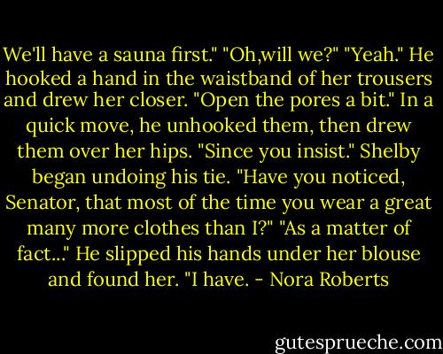 We'll have a sauna first."<br />"Oh,will we?"<br />"Yeah." He hooked a hand in the waistband of her trousers and drew her closer. "Open the pores a bit." In a quick move, he unhooked them, then drew them over her hips.<br />"Since you insist." Shelby began undoing his tie. "Have you noticed, Senator, that most of the time you wear a great many more clothes than I?"<br />"As a matter of fact..." He slipped his hands under her blouse and found her. "I have. - Nora Roberts