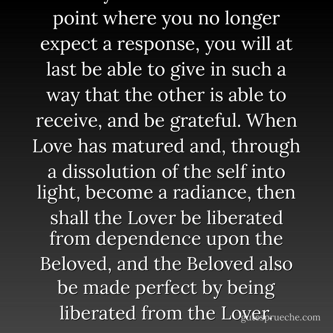 When you have reached the point where you no longer expect a response, you will at last be able to give in such a way that the other is able to receive, and be grateful. When Love has matured and, through a dissolution of the self into light, become a radiance, then shall the Lover be liberated from dependence upon the Beloved, and the Beloved also be made perfect by being liberated from the Lover. - Dag Hammarskjöld