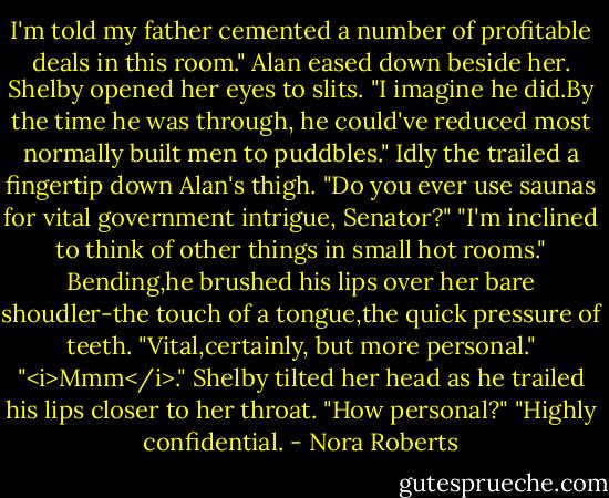 I'm told my father cemented a number of profitable deals in this room." Alan eased down beside her.<br />Shelby opened her eyes to slits. "I imagine he did.By the time he was through, he could've reduced most normally built men to puddbles." Idly the trailed a fingertip down Alan's thigh. "Do you ever use saunas for vital government intrigue, Senator?"<br />"I'm inclined to think of other things in small hot rooms." Bending,he brushed his lips over her bare shoudler-the touch of a tongue,the quick pressure of teeth. "Vital,certainly, but more personal."<br />"<i>Mmm</i>." Shelby tilted her head as he trailed his lips closer to her throat. "How personal?"<br />"Highly confidential. - Nora Roberts