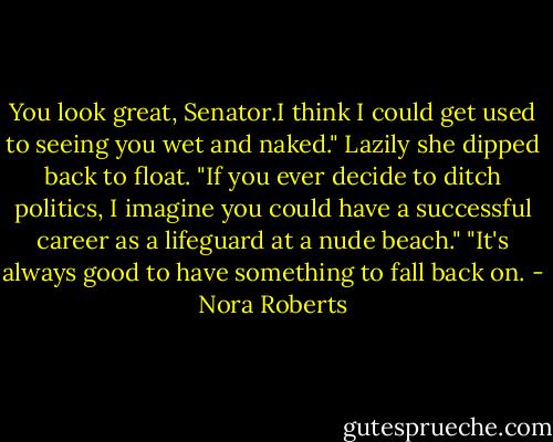 You look great, Senator.I think I could get used to seeing you wet and naked." Lazily she dipped back to float. "If you ever decide to ditch politics, I imagine you could have a successful career as a lifeguard at a nude beach."<br />"It's always good to have something to fall back on. - Nora Roberts