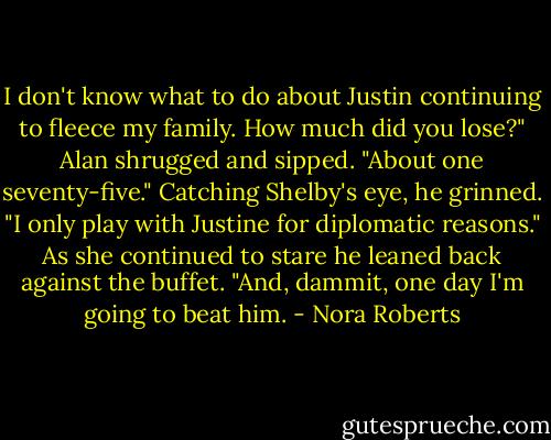 I don't know what to do about Justin continuing to fleece my family. How much did you lose?"<br />Alan shrugged and sipped. "About one seventy-five." Catching Shelby's eye, he grinned. "I only play with Justine for diplomatic reasons." As she continued to stare he leaned back against the buffet. "And, dammit, one day I'm going to beat him. - Nora Roberts