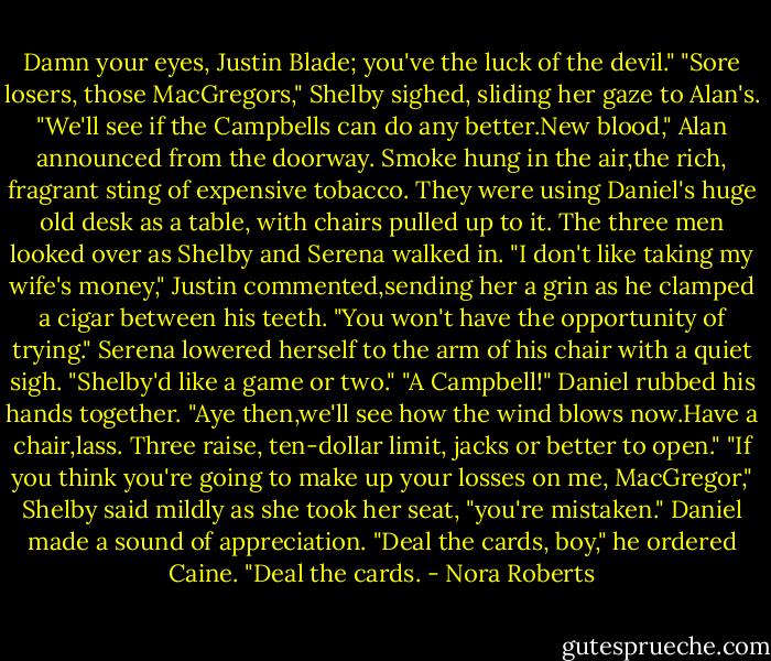 Damn your eyes, Justin Blade; you've the luck of the devil."<br />"Sore losers, those MacGregors," Shelby sighed, sliding her gaze to Alan's.<br />"We'll see if the Campbells can do any better.New blood," Alan announced from the doorway.<br />Smoke hung in the air,the rich, fragrant sting of expensive tobacco. They were using Daniel's huge old desk as a table, with chairs pulled up to it. The three men looked over as Shelby and Serena walked in.<br />"I don't like taking my wife's money," Justin commented,sending her a grin as he clamped a cigar between his teeth.<br />"You won't have the opportunity of trying." Serena lowered herself to the arm of his chair with a quiet sigh. "Shelby'd like a game or two."<br />"A Campbell!" Daniel rubbed his hands together. "Aye then,we'll see how the wind blows now.Have a chair,lass. Three raise, ten-dollar limit, jacks or better to open."<br />"If you think you're going to make up your losses on me, MacGregor," Shelby said mildly as she took her seat, "you're mistaken."<br />Daniel made a sound of appreciation. "Deal the cards, boy," he ordered Caine. "Deal the cards. - Nora Roberts