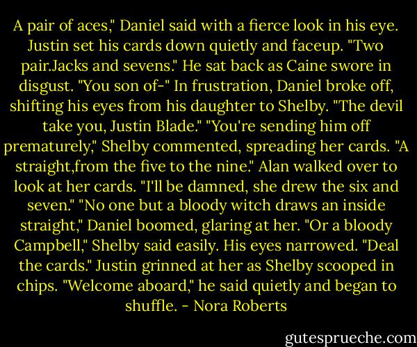 A pair of aces," Daniel said with a fierce look in his eye.<br />Justin set his cards down quietly and faceup. "Two pair.Jacks and sevens." He sat back as Caine swore in disgust.<br />"You son of-" In frustration, Daniel broke off, shifting his eyes from his daughter to Shelby. "The devil take you, Justin Blade."<br />"You're sending him off prematurely," Shelby commented, spreading her cards. "A straight,from the five to the nine."<br />Alan walked over to look at her cards. "I'll be damned, she drew the six and seven."<br />"No one but a bloody witch draws an inside straight," Daniel boomed, glaring at her.<br />"Or a bloody Campbell," Shelby said easily.<br />His eyes narrowed. "Deal the cards."<br />Justin grinned at her as Shelby scooped in chips. "Welcome aboard," he said quietly and began to shuffle. - Nora Roberts