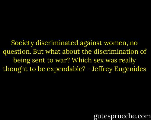 Society discriminated against women, no question. But what about the discrimination of being sent to war? Which sex was really thought to be expendable? - Jeffrey Eugenides