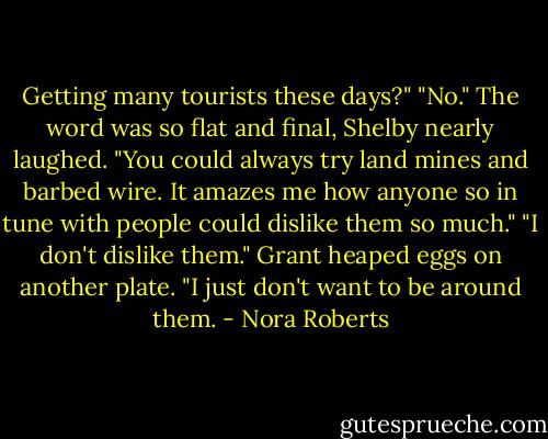 Getting many tourists these days?"<br />"No."<br />The word was so flat and final, Shelby nearly laughed. "You could always try land mines and barbed wire. It amazes me how anyone so in tune with people could dislike them so much."<br />"I don't dislike them." Grant heaped eggs on another plate. "I just don't want to be around them. - Nora Roberts