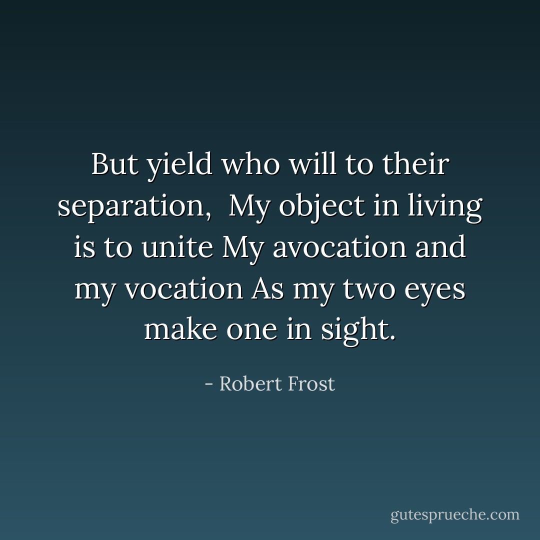 But yield who will to their separation, <br />My object in living is to unite<br />My avocation and my vocation<br />As my two eyes make one in sight. - Robert Frost