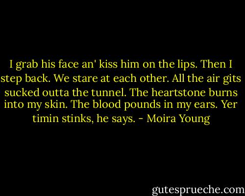 I grab his face an' kiss him on the lips. Then I step back. We stare at each other. All the air gits sucked outta the tunnel. The heartstone burns into my skin. The blood pounds in my ears.<br />Yer timin stinks, he says. - Moira Young