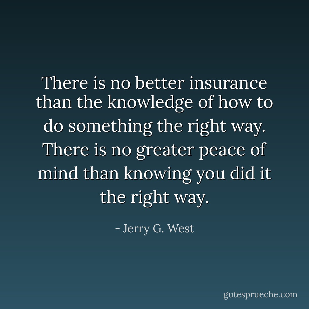 There is no better insurance than the knowledge of how to do something the right way. There is no greater peace of mind than knowing you did it the right way. - Jerry G. West