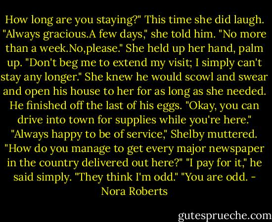 How long are you staying?"<br />This time she did laugh. "Always gracious.A few days," she told him. "No more than a week.No,please." She held up her hand, palm up. "Don't beg me to extend my visit; I simply can't stay any longer." She knew he would scowl and swear and open his house to her for as long as she needed.<br />He finished off the last of his eggs. "Okay, you can drive into town for supplies while you're here."<br />"Always happy to be of service," Shelby muttered. "How do you manage to get every major newspaper in the country delivered out here?"<br />"I pay for it," he said simply. "They think I'm odd."<br />"You are odd. - Nora Roberts