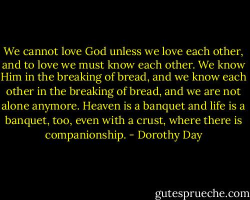 We cannot love God unless we love each other, and to love we must know each other. We know Him in the breaking of bread, and we know each other in the breaking of bread, and we are not alone anymore. Heaven is a banquet and life is a banquet, too, even with a crust, where there is companionship. - Dorothy Day