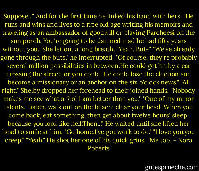 Suppose..." And for the first time he linked his hand with hers. "He runs and wins and lives to a ripe old age writing his memoirs and traveling as an ambassador of goodwill or playing Parcheesi on the sun porch. You're going to be damned mad he had fifty years without you."<br />She let out a long breath. "Yeah. But-"<br />"We've already gone through the buts," he interrupted. "Of course, they're probably several million possibilities in between.He could get hit by a car crossing the street-or you could. He could lose the election and become a missionary or an anchor on the six o'clock news."<br />"All right." Shelby dropped her forehead to their joined hands. "Nobody makes me see what a fool I am better than you."<br />"One of my minor talents. Listen, walk out on the beach; clear your head. When you come back, eat something, then get about twelve hours' sleep, because you look like hell.Then..." He waited until she lifted her head to smile at him. "Go home.I've got work to do."<br />"I love you,you creep."<br />"Yeah." He shot her one of his quick grins. "Me too. - Nora Roberts