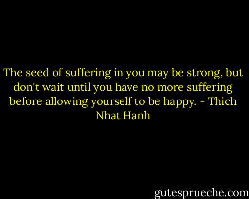 The seed of suffering in you may be strong, but don't wait until you have no more suffering before allowing yourself to be happy. - Thich Nhat Hanh