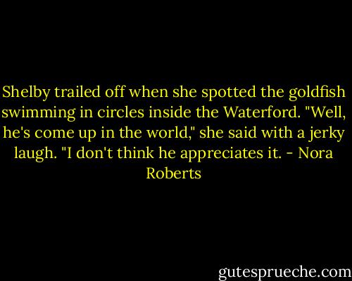 Shelby trailed off when she spotted the goldfish swimming in circles inside the Waterford. "Well, he's come up in the world," she said with a jerky laugh. "I don't think he appreciates it. - Nora Roberts