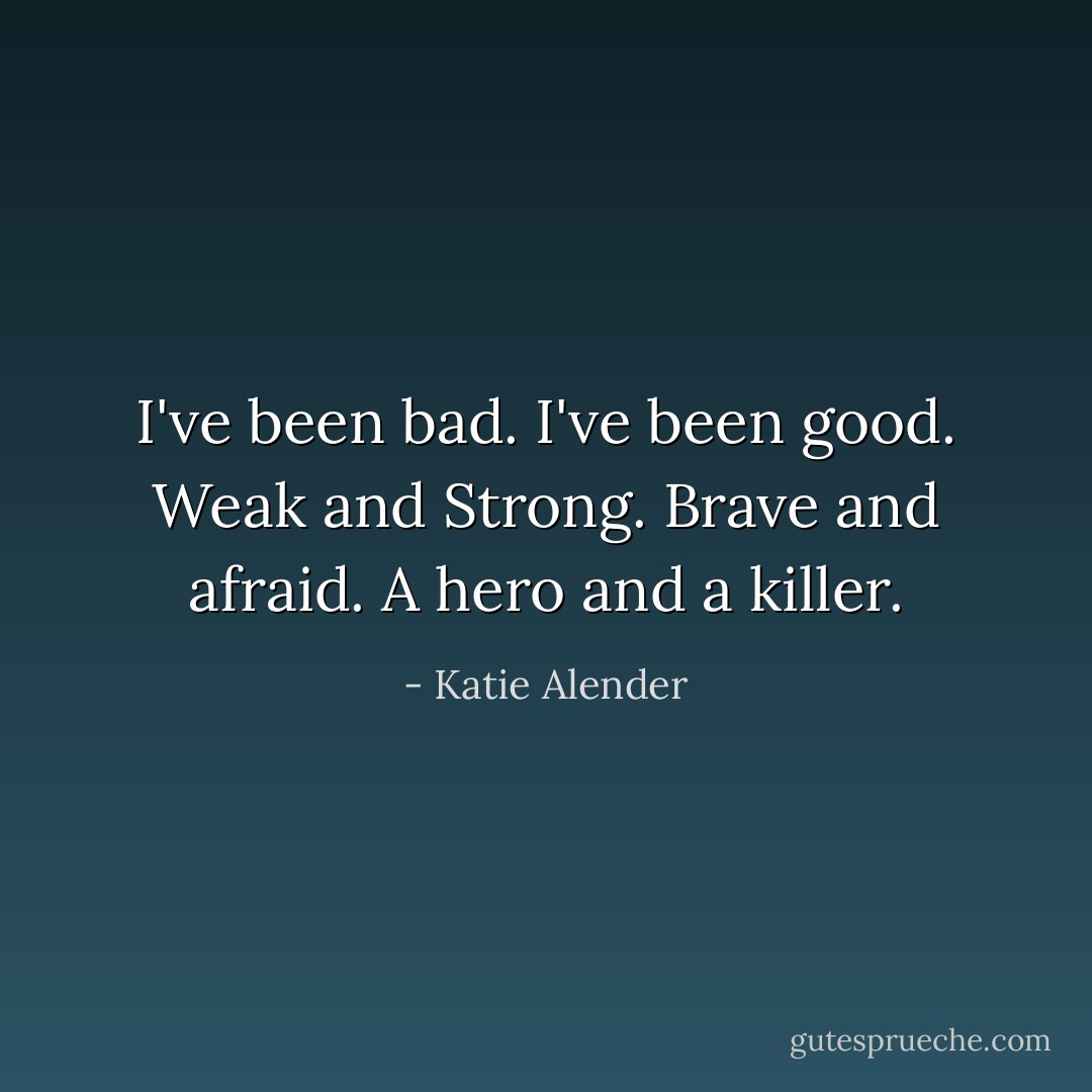 I've been bad.<br />I've been good.<br />Weak and Strong.<br />Brave and afraid.<br />A hero and a killer. - Katie Alender