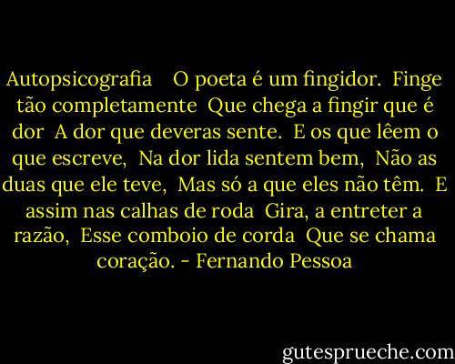 Autopsicografia<br /><br /> <br />O poeta é um fingidor.<br /><br />Finge tão completamente<br /><br />Que chega a fingir que é dor<br /><br />A dor que deveras sente.<br /><br />E os que lêem o que escreve,<br /><br />Na dor lida sentem bem,<br /><br />Não as duas que ele teve,<br /><br />Mas só a que eles não têm.<br /><br />E assim nas calhas de roda<br /><br />Gira, a entreter a razão,<br /><br />Esse comboio de corda<br /><br />Que se chama coração. - Fernando Pessoa