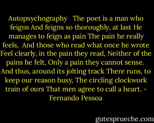 Autopsychography<br /><br /><br />The poet is a man who feigns<br />And feigns so thoroughly, at last<br />He manages to feign as pain<br />The pain he really feels,<br /><br />And those who read what once he wrote<br />Feel clearly, in the pain they read,<br />Neither of the pains he felt,<br />Only a pain they cannot sense.<br /><br />And thus, around its jolting track<br />There runs, to keep our reason busy,<br />The circling clockwork train of ours<br />That men agree to call a heart. - Fernando Pessoa