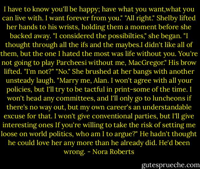 I have to know you'll be happy; have what you want,what you can live with. I want forever from you."<br />"All right." Shelby lifted her hands to his wrists, holding them a moment before she backed away. "I considered the possibilties," she began. "I thought through all the ifs and the maybes.I didn't like all of them, but the one I hated the most was life without you. You're not going to play Parcheesi without me, MacGregor."<br />His brow lifted. "I'm not?"<br />"No." She brushed at her bangs with another unsteady laugh. "Marry me, Alan. I won't agree with all your policies, but I'll try to be tactful in print-some of the time. I won't head any committees, and I'll only go to luncheons if there's no way out, but my own career's an understandable excuse for that. I won't give conventional parties, but I'll give interesting ones If you're willing to take the risk of setting me loose on world politics, who am I to argue?"<br />He hadn't thought he could love her any more than he already did. He'd been wrong. - Nora Roberts