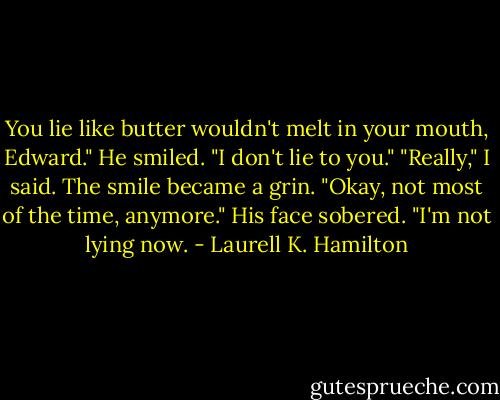 You lie like butter wouldn't melt in your mouth, Edward."<br />He smiled. "I don't lie to you."<br />"Really," I said.<br />The smile became a grin. "Okay, not most of the time, anymore." His face sobered. "I'm not lying now. - Laurell K. Hamilton