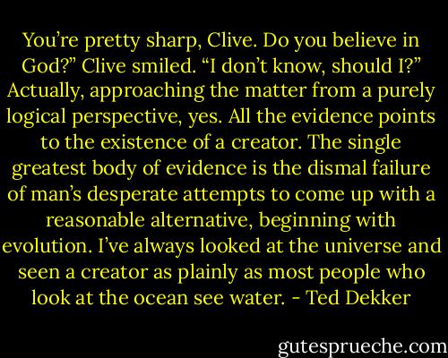 You’re pretty sharp, Clive. Do you believe in God?”<br />Clive smiled. “I don’t know, should I?”<br />Actually, approaching the matter from a purely logical perspective, yes. All the evidence points to the existence of a creator. The single greatest body of evidence is the dismal failure of man’s desperate attempts to come up with a reasonable alternative, beginning with evolution. I’ve always looked at the universe and seen a creator as plainly as most people who look at the ocean see water. - Ted Dekker