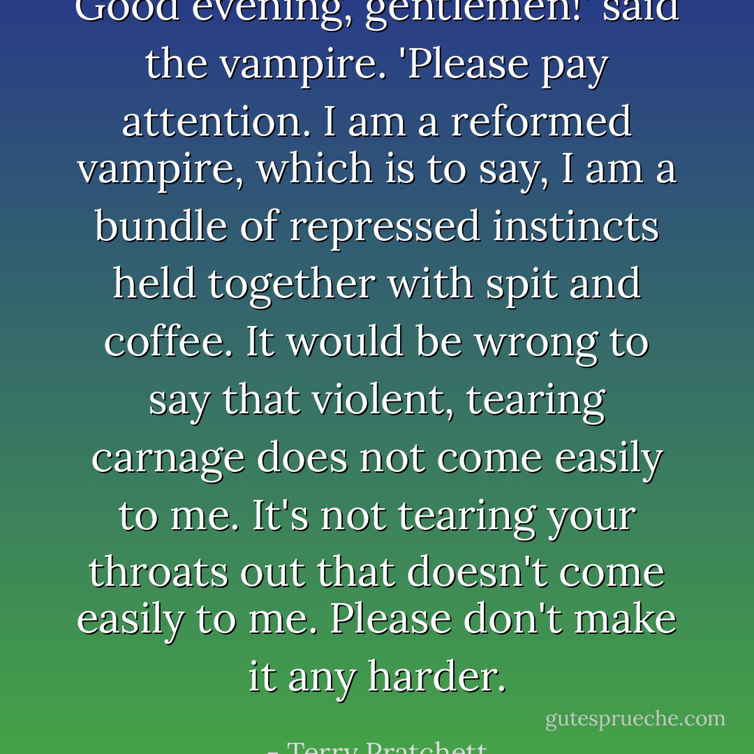Good evening, gentlemen!' said the vampire. 'Please pay attention. I am a <i>reformed</i> vampire, which is to say, I am a bundle of repressed instincts held together with spit and coffee. It would be wrong to say that violent, tearing carnage does not come easily to me. It's <i>not</i> tearing your throats out that doesn't come easily to me. Please don't make it any harder. - Terry Pratchett