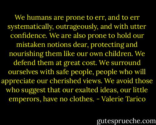 We humans are prone to err, and to err systematically, outrageously, and with utter confidence. We are also prone to hold our mistaken notions dear, protecting and nourishing them like our own children. We defend them at great cost. We surround ourselves with safe people, people who will appreciate our cherished views. We avoid those who suggest that our exalted ideas, our little emperors, have no clothes. - Valerie Tarico