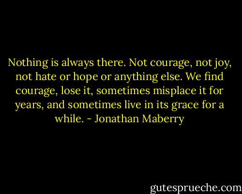 Nothing is always there. Not courage, not joy, not hate or hope or anything else. We find courage, lose it, sometimes misplace it for years, and sometimes live in its grace for a while. - Jonathan Maberry