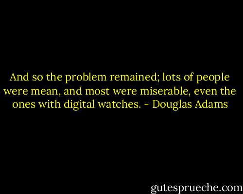 And so the problem remained; lots of people were mean, and most were miserable, even the ones with digital watches. - Douglas Adams