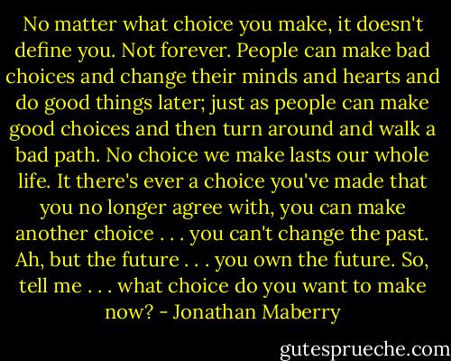 No matter what choice you make, it doesn't define you. Not forever. People can make bad choices and change their minds and hearts and do good things later; just as people can make good choices and then turn around and walk a bad path. No choice we make lasts our whole life. It there's ever a choice you've made that you no longer agree with, you can make another choice . . . you can't change the past. Ah, but the future . . . you own the future. So, tell me . . . what choice do you want to make now? - Jonathan Maberry