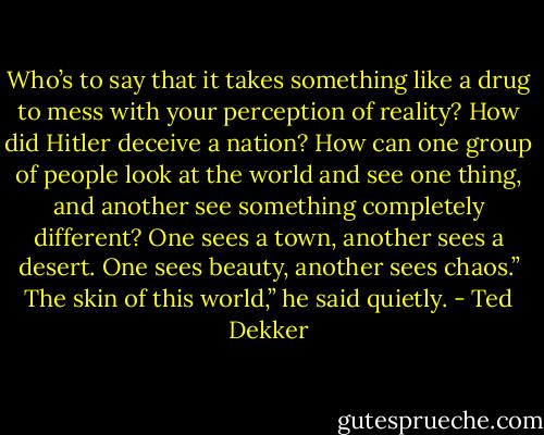 Who’s to say that it takes something like a drug to mess with your perception of reality? How did Hitler deceive a nation? How can one group of people look at the world and see one thing, and another see something completely different? One sees a town, another sees a desert. One sees beauty, another sees chaos.”<br />The skin of this world,” he said quietly. - Ted Dekker
