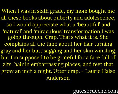 When I was in sixth grade, my mom bought me all these books about puberty and adolescence, so I would appreciate what a ‘beautiful’ and ‘natural’ and ‘miraculous’ transformation I was going through. Crap. That’s what it is. She complains all the time about her hair turning gray and her butt sagging and her skin winkling, but I’m supposed to be grateful for a face full of zits, hair in embarrassing places, and feet that grow an inch a night. Utter crap. - Laurie Halse Anderson